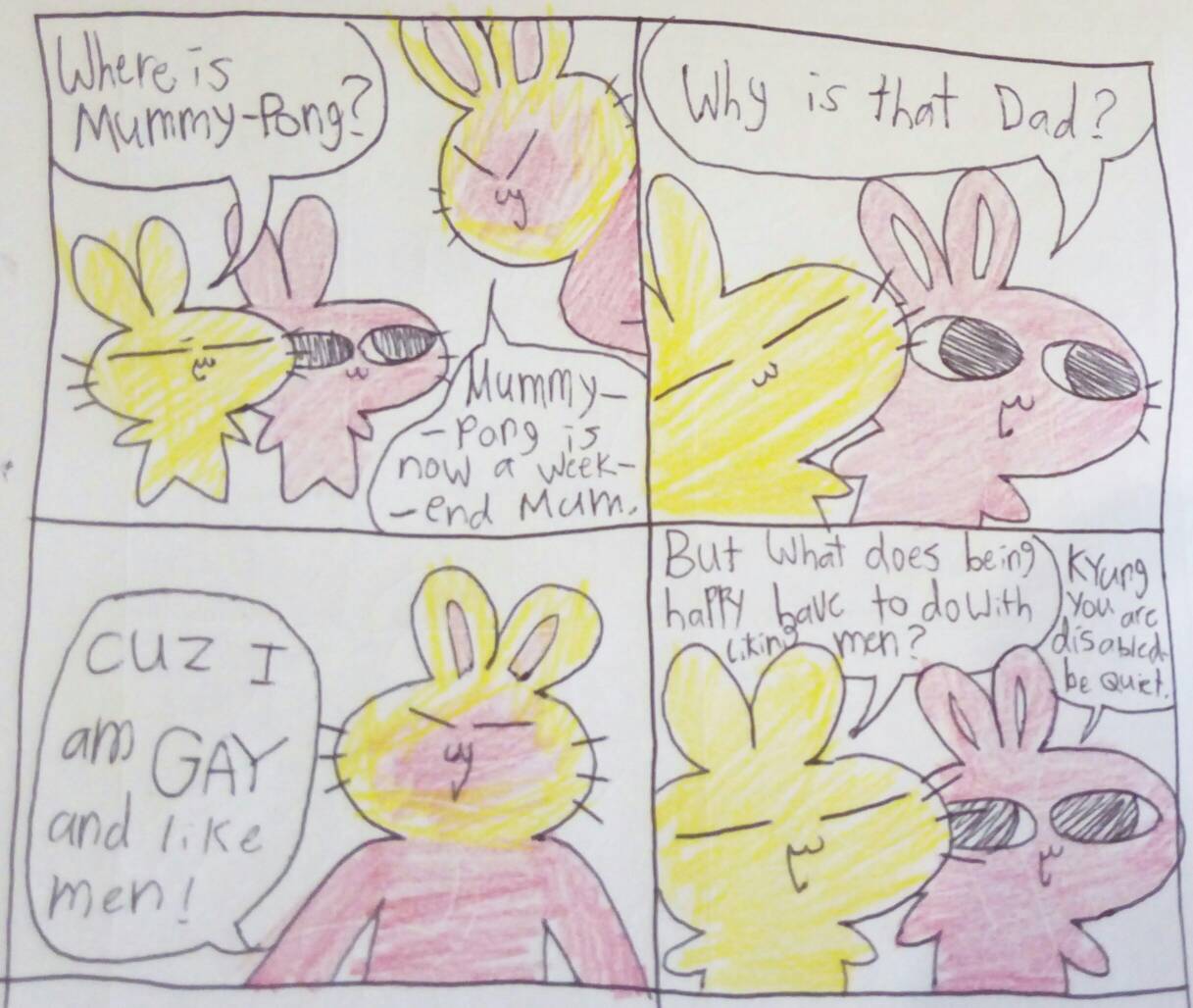 A comic about two rabbits, Kyung and Jangmi, and their dad Marmalade. Kyung: 'Where is Mummy-Pong?' Marmalade: 'Mummy-Pong is now a weekend mum.' Jangmi: 'Why is that dad?' Marmalade: 'Cuz I am GAY and like men!' Kyung: 'But what does being happy have to do with liking men?' Jangmi: 'Kyung you are disabled be quiet.'